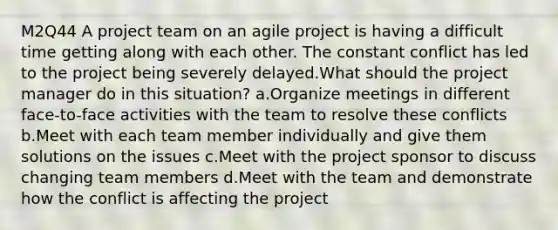 M2Q44 A project team on an agile project is having a difficult time getting along with each other. The constant conflict has led to the project being severely delayed.What should the project manager do in this situation? a.Organize meetings in different face-to-face activities with the team to resolve these conflicts b.Meet with each team member individually and give them solutions on the issues c.Meet with the project sponsor to discuss changing team members d.Meet with the team and demonstrate how the conflict is affecting the project