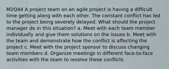 M2Q44 A project team on an agile project is having a difficult time getting along with each other. The constant conflict has led to the project being severely delayed. What should the project manager do in this situation? a. Meet with each team member individually and give them solutions on the issues b. Meet with the team and demonstrate how the conflict is affecting the project c. Meet with the project sponsor to discuss changing team members d. Organize meetings in different face-to-face activities with the team to resolve these conflicts