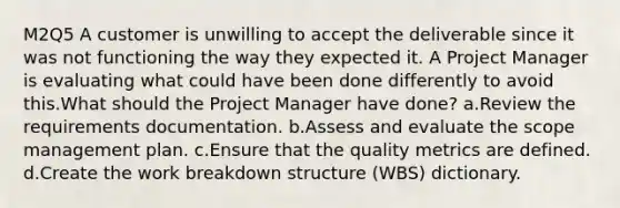 M2Q5 A customer is unwilling to accept the deliverable since it was not functioning the way they expected it. A Project Manager is evaluating what could have been done differently to avoid this.What should the Project Manager have done? a.Review the requirements documentation. b.Assess and evaluate the scope management plan. c.Ensure that the quality metrics are defined. d.Create the work breakdown structure (WBS) dictionary.