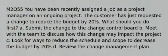 M2Q55 You have been recently assigned a job as a project manager on an ongoing project. The customer has just requested a change to reduce the budget by 20%. What should you do first? a. Submit the change to the change control board b. Meet with the team to discuss how this change may impact the project c. Look for ways to reduce the schedule and scope to decrease the budget by 20% d. Review the change management plan