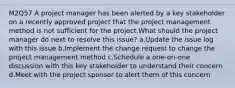 M2Q57 A project manager has been alerted by a key stakeholder on a recently approved project that the project management method is not sufficient for the project.What should the project manager do next to resolve this issue? a.Update the issue log with this issue b.Implement the change request to change the project management method c.Schedule a one-on-one discussion with this key stakeholder to understand their concern d.Meet with the project sponsor to alert them of this concern