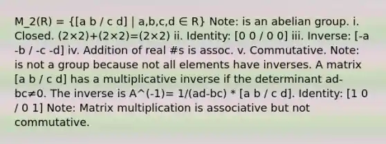 M_2(R) =  a b / c d]｜a,b,c,d ∈ R} Note: is an abelian group. i. Closed. (2×2)+(2×2)=(2×2) ii. Identity: [0 0 / 0 0] iii. Inverse: [-a -b / -c -d] iv. Addition of real #s is assoc. v. Commutative. Note: is not a group because not all elements have inverses. A matrix [a b / c d] has a multiplicative inverse if the determinant ad-bc≠0. The inverse is A^(-1)= 1/(ad-bc) * [a b / c d]. Identity: [1 0 / 0 1] Note: Matrix multiplication is associative but not commutative.