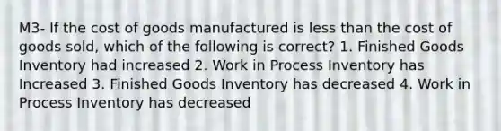 M3- If the cost of goods manufactured is less than the cost of goods sold, which of the following is correct? 1. Finished Goods Inventory had increased 2. Work in Process Inventory has Increased 3. Finished Goods Inventory has decreased 4. Work in Process Inventory has decreased