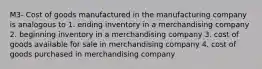 M3- Cost of goods manufactured in the manufacturing company is analogous to 1. ending inventory in a merchandising company 2. beginning inventory in a merchandising company 3. cost of goods available for sale in merchandising company 4. cost of goods purchased in merchandising company