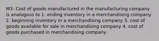 M3- Cost of goods manufactured in the manufacturing company is analogous to 1. ending inventory in a merchandising company 2. beginning inventory in a merchandising company 3. cost of goods available for sale in merchandising company 4. cost of goods purchased in merchandising company