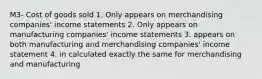 M3- Cost of goods sold 1. Only appears on merchandising companies' income statements 2. Only appears on manufacturing companies' income statements 3. appears on both manufacturing and merchandising companies' income statement 4. in calculated exactly the same for merchandising and manufacturing