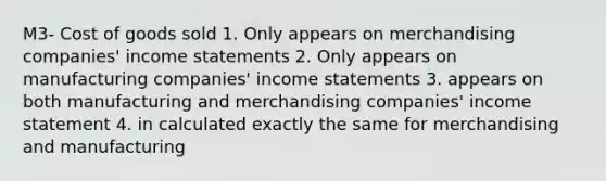 M3- Cost of goods sold 1. Only appears on merchandising companies' income statements 2. Only appears on manufacturing companies' income statements 3. appears on both manufacturing and merchandising companies' income statement 4. in calculated exactly the same for merchandising and manufacturing