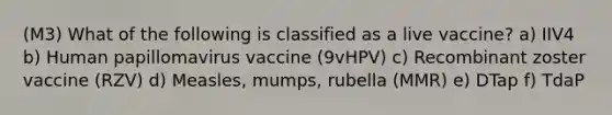 (M3) What of the following is classified as a live vaccine? a) IIV4 b) Human papillomavirus vaccine (9vHPV) c) Recombinant zoster vaccine (RZV) d) Measles, mumps, rubella (MMR) e) DTap f) TdaP