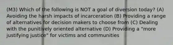 (M3) Which of the following is NOT a goal of diversion today? (A) Avoiding the harsh impacts of incarceration (B) Providing a range of alternatives for decision makers to choose from (C) Dealing with the punitively oriented alternative (D) Providing a "more justifying justice" for victims and communities