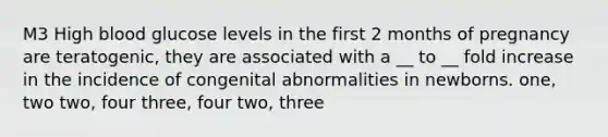 M3 High blood glucose levels in the first 2 months of pregnancy are teratogenic, they are associated with a __ to __ fold increase in the incidence of congenital abnormalities in newborns. one, two two, four three, four two, three