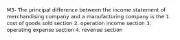 M3- The principal difference between the income statement of merchandising company and a manufacturing company is the 1. cost of goods sold section 2. operation income section 3. operating expense section 4. revenue section