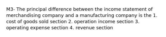 M3- The principal difference between the income statement of merchandising company and a manufacturing company is the 1. cost of goods sold section 2. operation income section 3. operating expense section 4. revenue section