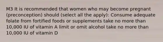 M3 It is recommended that women who may become pregnant (preconception) should (select all the apply): Consume adequate folate from fortified foods or supplements take no more than 10,000 IU of vitamin A limit or omit alcohol take no more than 10,000 IU of vitamin D