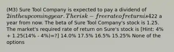 (M3) Sure Tool Company is expected to pay a dividend of 2 in the upcoming year. The risk-free rate of return is 4% and the expected return on the market portfolio is 14%. Analysts expect the price of Sure Tool Company shares to be22 a year from now. The beta of Sure Tool Company's stock is 1.25. The market's required rate of return on Sure's stock is [Hint: 4% + 1.25(14% - 4%)=?] 14.0% 17.5% 16.5% 15.25% None of the options