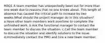 M3Q1 A team member has unexpectedly been out for more than one week due to reasons that no one knows about. This length of absence has caused the critical path to increase by two weeks.What should the project manager do in this situation? a.Have other team members work overtime to complete the unfinished work. b.Ask the functional manager to contact the team member to discuss the situation. c.Call the team member to discuss the situation and identify solutions to the issue. d.Immediately contact the PMO and hire a new team member.