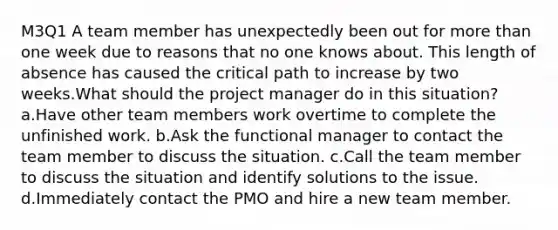 M3Q1 A team member has unexpectedly been out for more than one week due to reasons that no one knows about. This length of absence has caused the critical path to increase by two weeks.What should the project manager do in this situation? a.Have other team members work overtime to complete the unfinished work. b.Ask the functional manager to contact the team member to discuss the situation. c.Call the team member to discuss the situation and identify solutions to the issue. d.Immediately contact the PMO and hire a new team member.