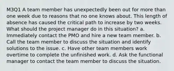 M3Q1 A team member has unexpectedly been out for more than one week due to reasons that no one knows about. This length of absence has caused the critical path to increase by two weeks. What should the project manager do in this situation? a. Immediately contact the PMO and hire a new team member. b. Call the team member to discuss the situation and identify solutions to the issue. c. Have other team members work overtime to complete the unfinished work. d. Ask the functional manager to contact the team member to discuss the situation.