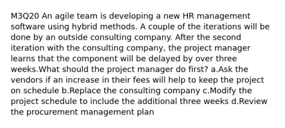 M3Q20 An agile team is developing a new HR management software using hybrid methods. A couple of the iterations will be done by an outside consulting company. After the second iteration with the consulting company, the project manager learns that the component will be delayed by over three weeks.What should the project manager do first? a.Ask the vendors if an increase in their fees will help to keep the project on schedule b.Replace the consulting company c.Modify the project schedule to include the additional three weeks d.Review the procurement management plan