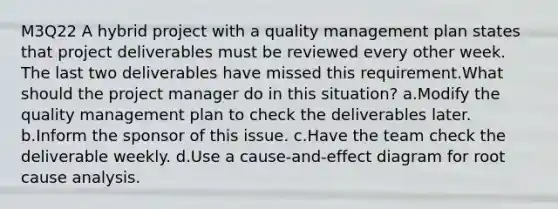 M3Q22 A hybrid project with a quality management plan states that project deliverables must be reviewed every other week. The last two deliverables have missed this requirement.What should the project manager do in this situation? a.Modify the quality management plan to check the deliverables later. b.Inform the sponsor of this issue. c.Have the team check the deliverable weekly. d.Use a cause-and-effect diagram for root cause analysis.