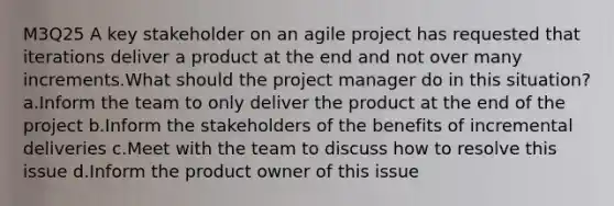 M3Q25 A key stakeholder on an agile project has requested that iterations deliver a product at the end and not over many increments.What should the project manager do in this situation? a.Inform the team to only deliver the product at the end of the project b.Inform the stakeholders of the benefits of incremental deliveries c.Meet with the team to discuss how to resolve this issue d.Inform the product owner of this issue