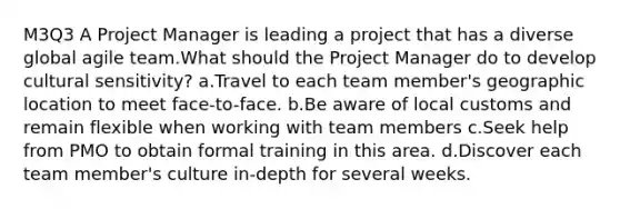 M3Q3 A Project Manager is leading a project that has a diverse global agile team.What should the Project Manager do to develop cultural sensitivity? a.Travel to each team member's geographic location to meet face-to-face. b.Be aware of local customs and remain flexible when working with team members c.Seek help from PMO to obtain formal training in this area. d.Discover each team member's culture in-depth for several weeks.