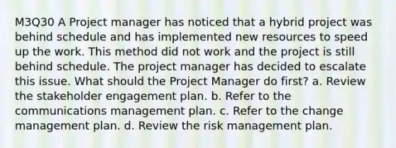 M3Q30 A Project manager has noticed that a hybrid project was behind schedule and has implemented new resources to speed up the work. This method did not work and the project is still behind schedule. The project manager has decided to escalate this issue. What should the Project Manager do first? a. Review the stakeholder engagement plan. b. Refer to the communications management plan. c. Refer to the change management plan. d. Review the risk management plan.