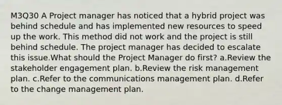 M3Q30 A Project manager has noticed that a hybrid project was behind schedule and has implemented new resources to speed up the work. This method did not work and the project is still behind schedule. The project manager has decided to escalate this issue.What should the Project Manager do first? a.Review the stakeholder engagement plan. b.Review the risk management plan. c.Refer to the communications management plan. d.Refer to the change management plan.