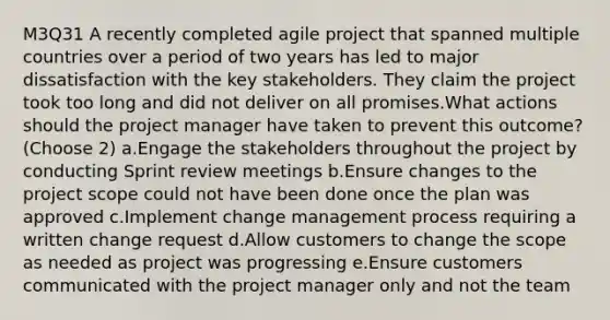 M3Q31 A recently completed agile project that spanned multiple countries over a period of two years has led to major dissatisfaction with the key stakeholders. They claim the project took too long and did not deliver on all promises.What actions should the project manager have taken to prevent this outcome? (Choose 2) a.Engage the stakeholders throughout the project by conducting Sprint review meetings b.Ensure changes to the project scope could not have been done once the plan was approved c.Implement change management process requiring a written change request d.Allow customers to change the scope as needed as project was progressing e.Ensure customers communicated with the project manager only and not the team