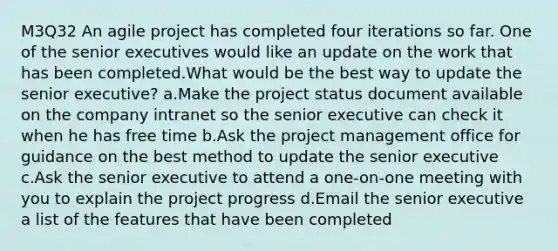 M3Q32 An agile project has completed four iterations so far. One of the senior executives would like an update on the work that has been completed.What would be the best way to update the senior executive? a.Make the project status document available on the company intranet so the senior executive can check it when he has free time b.Ask the project management office for guidance on the best method to update the senior executive c.Ask the senior executive to attend a one-on-one meeting with you to explain the project progress d.Email the senior executive a list of the features that have been completed