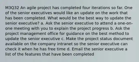 M3Q32 An agile project has completed four iterations so far. One of the senior executives would like an update on the work that has been completed. What would be the best way to update the senior executive? a. Ask the senior executive to attend a one-on-one meeting with you to explain the project progress b. Ask the project management office for guidance on the best method to update the senior executive c. Make the project status document available on the company intranet so the senior executive can check it when he has free time d. Email the senior executive a list of the features that have been completed