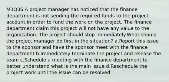 M3Q36 A project manager has noticed that the finance department is not sending the required funds to the project account in order to fund the work on the project. The finance department claim this project will not have any value to the organization. The project should stop immediately.What should the project manager do first in the situation? a.Report this issue to the sponsor and have the sponsor meet with the finance department b.Immediately terminate the project and release the team c.Schedule a meeting with the finance department to better understand what is the main issue d.Reschedule the project work until the issue can be resolved