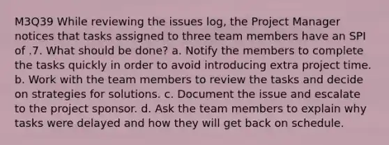 M3Q39 While reviewing the issues log, the Project Manager notices that tasks assigned to three team members have an SPI of .7. What should be done? a. Notify the members to complete the tasks quickly in order to avoid introducing extra project time. b. Work with the team members to review the tasks and decide on strategies for solutions. c. Document the issue and escalate to the project sponsor. d. Ask the team members to explain why tasks were delayed and how they will get back on schedule.