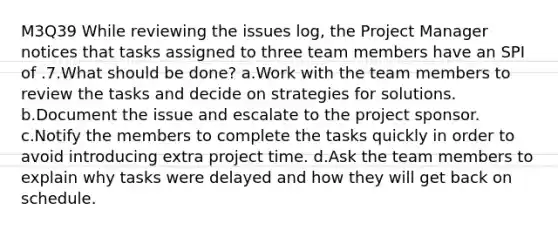 M3Q39 While reviewing the issues log, the Project Manager notices that tasks assigned to three team members have an SPI of .7.What should be done? a.Work with the team members to review the tasks and decide on strategies for solutions. b.Document the issue and escalate to the project sponsor. c.Notify the members to complete the tasks quickly in order to avoid introducing extra project time. d.Ask the team members to explain why tasks were delayed and how they will get back on schedule.