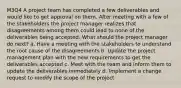 M3Q4 A project team has completed a few deliverables and would like to get approval on them. After meeting with a few of the stakeholders the project manager realizes that disagreements among them could lead to none of the deliverables being accepted. What should the project manager do next? a. Have a meeting with the stakeholders to understand the root cause of the disagreements b. Update the project management plan with the new requirements to get the deliverables accepted c. Meet with the team and inform them to update the deliverables immediately d. Implement a change request to modify the scope of the project