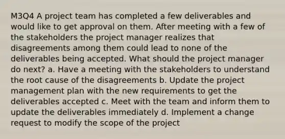 M3Q4 A project team has completed a few deliverables and would like to get approval on them. After meeting with a few of the stakeholders the project manager realizes that disagreements among them could lead to none of the deliverables being accepted. What should the project manager do next? a. Have a meeting with the stakeholders to understand the root cause of the disagreements b. Update the project management plan with the new requirements to get the deliverables accepted c. Meet with the team and inform them to update the deliverables immediately d. Implement a change request to modify the scope of the project