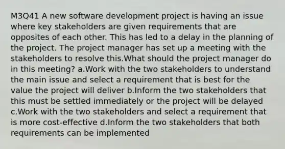 M3Q41 A new software development project is having an issue where key stakeholders are given requirements that are opposites of each other. This has led to a delay in the planning of the project. The project manager has set up a meeting with the stakeholders to resolve this.What should the project manager do in this meeting? a.Work with the two stakeholders to understand the main issue and select a requirement that is best for the value the project will deliver b.Inform the two stakeholders that this must be settled immediately or the project will be delayed c.Work with the two stakeholders and select a requirement that is more cost-effective d.Inform the two stakeholders that both requirements can be implemented