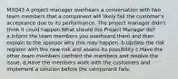 M3Q43 A project manager overhears a conversation with two team members that a component will likely fail the customer's acceptance due to its performance. The project manager didn't think it could happen.What should the Project Manager do? a.Inform the team members you overheard them and then explain to the sponsor why this may happen. b.Update the risk register with the new risk and assess its possibility c.Have the other team members confront the members and resolve the issue. d.Have the members work with the customers and implement a solution before the component fails.