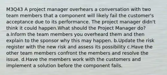 M3Q43 A project manager overhears a conversation with two team members that a component will likely fail the customer's acceptance due to its performance. The project manager didn't think it could happen.What should the Project Manager do? a.Inform the team members you overheard them and then explain to the sponsor why this may happen. b.Update the risk register with the new risk and assess its possibility c.Have the other team members confront the members and resolve the issue. d.Have the members work with the customers and implement a solution before the component fails.