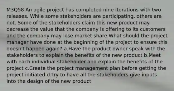 M3Q58 An agile project has completed nine iterations with two releases. While some stakeholders are participating, others are not. Some of the stakeholders claim this new product may decrease the value that the company is offering to its customers and the company may lose market share.What should the project manager have done at the beginning of the project to ensure this doesn't happen again? a.Have the product owner speak with the stakeholders to explain the benefits of the new product b.Meet with each individual stakeholder and explain the benefits of the project c.Create the project management plan before getting the project initiated d.Try to have all the stakeholders give inputs into the design of the new product