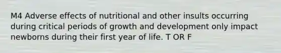 M4 Adverse effects of nutritional and other insults occurring during critical periods of growth and development only impact newborns during their first year of life. T OR F