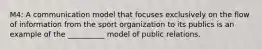 M4: A communication model that focuses exclusively on the flow of information from the sport organization to its publics is an example of the __________ model of public relations.