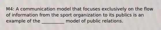 M4: A communication model that focuses exclusively on the flow of information from the sport organization to its publics is an example of the __________ model of public relations.