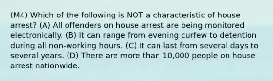 (M4) Which of the following is NOT a characteristic of house arrest? (A) All offenders on house arrest are being monitored electronically. (B) It can range from evening curfew to detention during all non-working hours. (C) It can last from several days to several years. (D) There are more than 10,000 people on house arrest nationwide.