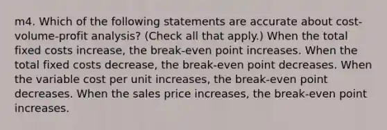 m4. Which of the following statements are accurate about <a href='https://www.questionai.com/knowledge/k57aPd4Q8f-cost-volume-profit-analysis' class='anchor-knowledge'>cost-volume-profit analysis</a>? (Check all that apply.) When the total fixed costs increase, the break-even point increases. When the total fixed costs decrease, the break-even point decreases. When the variable cost per unit increases, the break-even point decreases. When the sales price increases, the break-even point increases.