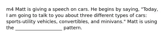 m4 Matt is giving a speech on cars. He begins by saying, "Today, I am going to talk to you about three different types of cars: sports-utility vehicles, convertibles, and minivans." Matt is using the ____________________ pattern.