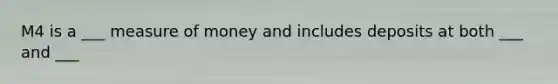 M4 is a ___ measure of money and includes deposits at both ___ and ___