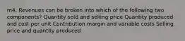 m4. Revenues can be broken into which of the following two components? Quantity sold and selling price Quantity produced and cost per unit Contribution margin and variable costs Selling price and quantity produced