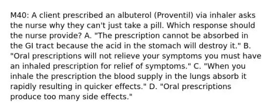 M40: A client prescribed an albuterol​ (Proventil) via inhaler asks the nurse why they​ can't just take a pill. Which response should the nurse​ provide? A. ​"The prescription cannot be absorbed in the GI tract because the acid in the stomach will destroy​ it." B. ​"Oral prescriptions will not relieve your symptoms you must have an inhaled prescription for relief of​ symptoms." C. ​"When you inhale the prescription the blood supply in the lungs absorb it rapidly resulting in quicker​ effects." D. ​"Oral prescriptions produce too many side​ effects."