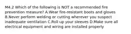 M4.2 Which of the following is NOT a recommended fire prevention measure? A.Wear fire-resistant boots and gloves B.Never perform welding or cutting wherever you suspect inadequate ventilation C.Roll up your sleeves D.Make sure all electrical equipment and wiring are installed properly