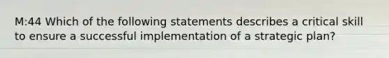 M:44 Which of the following statements describes a critical skill to ensure a successful implementation of a strategic plan?